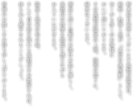 栃木県日光市にございます鬼怒川温泉は、箱根・熱海と並び「東京の奥座敷」として、古くから多くのお客様においで頂いております。その鬼怒川温泉の上流、渓流の辺りに、緑水はございます。源泉に近い当館のお湯はお肌に優しく、鬼怒川の四季を間近に感じながらお入りいただけます。温泉と地元の旬の味、そして目の前を流れる鬼怒川をお散歩すれば、体も心も癒やされることでしょう。皆様のお越しをお待ち申し上げております。